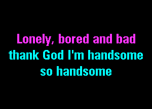Lonely, bored and had

thank God I'm handsome
so handsome