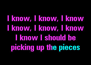 I know, I know. I know
I know, I know. I know

I know I should be
picking up the pieces