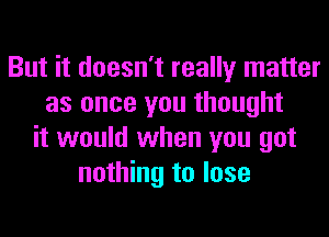 But it doesn't really matter
as once you thought
it would when you got
nothing to lose