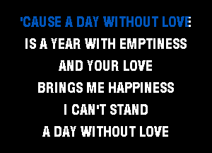 'CAU SE A DAY WITHOUT LOVE
IS A YEAR WITH EMPTIHESS
AND YOUR LOVE
BRINGS ME HAPPINESS
I CAN'T STAND
A DAY WITHOUT LOVE