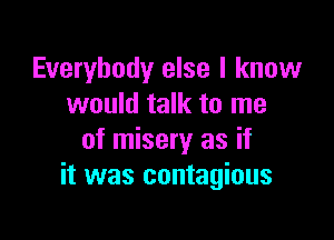 Everybody else I know
would talk to me

of misery as if
it was contagious