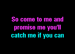 So come to me and

promise me you'll
catch me if you can