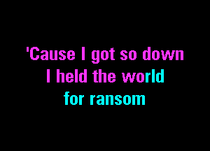 'Cause I got so down

I held the world
for ransom