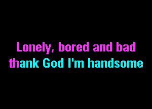 Lonely, bored and bad

thank God I'm handsome