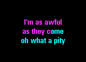 I'm as awful

as they come
oh what a pity