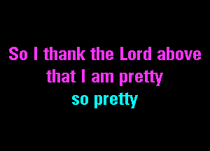 So I thank the Lord above

that I am pretty
so pretty