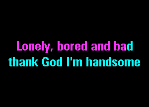 Lonely, bored and bad

thank God I'm handsome