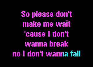 So please don't
make me wait

'cause I don't
wanna break
no I don't wanna fall