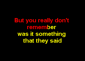 But you really don't
remember

was it something
that they said