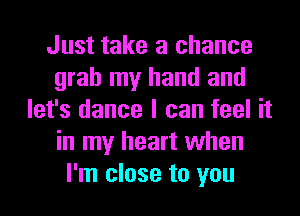 Just take a chance
grab my hand and
let's dance I can feel it
in my heart when
I'm close to you