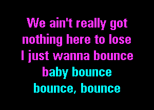 We ain't really got
nothing here to lose

I just wanna bounce
baby bounce
bounce,hounce