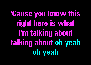 'Cause you know this
right here is what
I'm talking about
talking about oh yeah
oh yeah