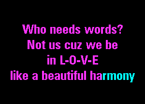 Who needs words?
Not us cuz we be

in L-O-V-E
like a beautiful harmonyr