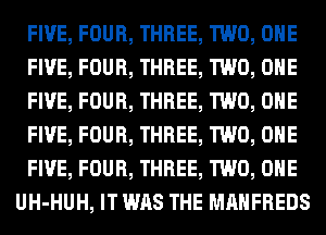 FIVE, FOUR, THREE, TWO, OHE
FIVE, FOUR, THREE, TWO, OHE
FIVE, FOUR, THREE, TWO, OHE
FIVE, FOUR, THREE, TWO, OHE
FIVE, FOUR, THREE, TWO, OHE
UH-HUH, IT WAS THE MAHFREDS
