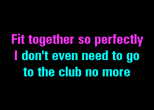 Fit together so perfectly

I don't even need to go
to the club no more