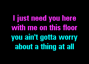 I iust need you here

with me on this floor

you ain't gotta worry
about a thing at all