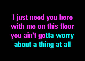 I iust need you here

with me on this floor

you ain't gotta worry
about a thing at all