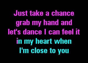 Just take a chance
grab my hand and
let's dance I can feel it
in my heart when
I'm close to you