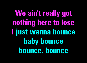 We ain't really got
nothing here to lose

I just wanna bounce
baby bounce
bounce,hounce
