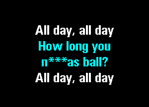 All day, all day
How long you

neeaeeeas hall?
All day, all day