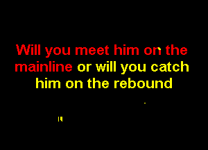 Will you meet him on the
mainline or will you catch

him on the rebound