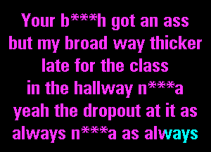 Your hemeh got an ass
but my bread way thicker
late for the class
in the hallway nemea
yeah the dropout at it as
always nemea as always