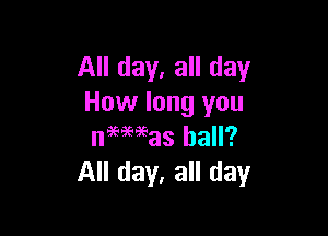 All day, all day
How long you

neeaeeeas hall?
All day, all day