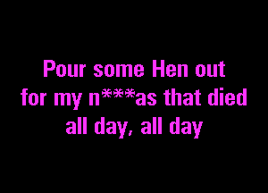 Pour some Hen out

for my nelmas that died
all day. all day