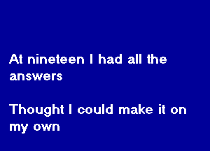 At nineteen I had all the
answers

Thought I could make it on
my own