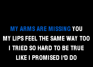 MY ARMS ARE MISSING YOU
MY LIPS FEEL THE SAME WAY T00
I TRIED SO HARD TO BE TRUE
LIKE I PROMISED I'D DO