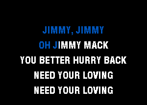 JIMMY, JIMMY
0H JIMMY MACK
YOU BETTER HURRY BACK
NEED YOUR LOVING

NEED YOUR LOVING l