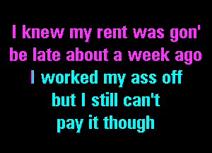 I knew my rent was gon'
be late about a week ago
I worked my ass off
but I still can't
pay it though