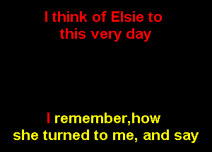 I think of Elsie to
this very day

l remember,how
she turned to me, and say
