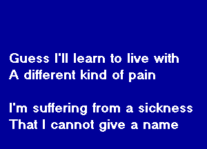 Guess I'll learn to live with
A different kind of pain

I'm suffering from a sickness
That I cannot give a name