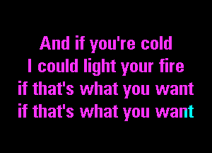 And if you're cold
I could light your fire
if that's what you want
if that's what you want