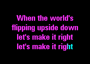 When the world's
flipping upside down

let's make it right
let's make it right