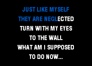 JUST LIKE MYSELF
THEY ARE NEGLECTED
TURN WITH MY EYES
TO THE WALL
WHAT AM I SUPPOSED

TO DO HOW... I