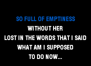 80 FULL OF EMPTIHESS
WITHOUT HER
LOST IN THE WORDS THAT I SAID
WHAT AM I SUPPOSED
TO DO HOW...