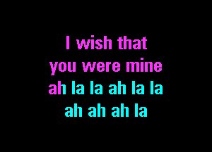 I wish that
you were mine

all la la ah la la
ah ah ah Ia