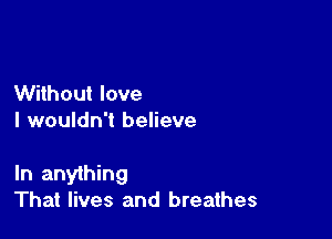 Without love
I wouldn't believe

In anything
That lives and breathes