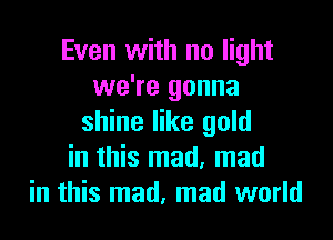 Even with no light
we're gonna

shine like gold
in this mad. mad
in this mad, mad world