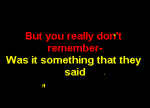 But you really don't
remember-

Was it something that they
said