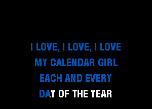 I LOVE, I LOVE, I LOVE

MY CALENDAR GIRL
EACH AND EVERY
DAY OF THE YEAR