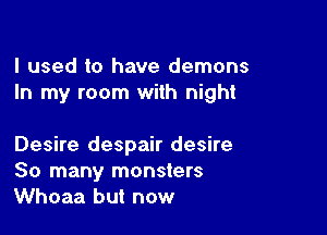 I used to have demons
In my room with night

Desire despair desire
So many monsters
Whoaa but now