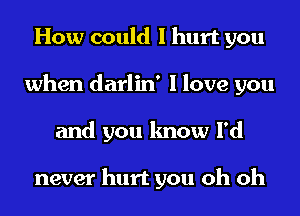 How could I hurt you
when darlin' I love you
and you know I'd

never hurt you oh oh