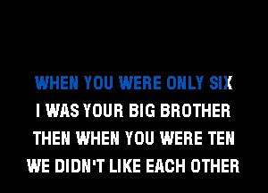 WHEN YOU WERE ONLY SIX

I WAS YOUR BIG BROTHER

THEN WHEN YOU WERE TEH
WE DIDN'T LIKE EACH OTHER