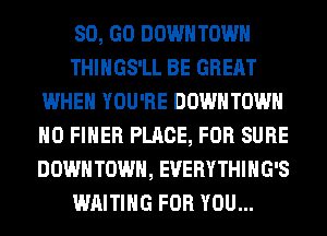 80, GO DOWNTOWN
THIHGS'LL BE GREAT
WHEN YOU'RE DOWNTOWN
H0 FIHER PLACE, FOR SURE
DOWN TOWN, EVERYTHIHG'S
WAITING FOR YOU...