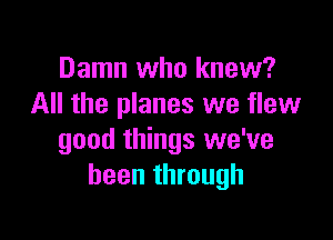 Damn who knew?
All the planes we flew

good things we've
been through