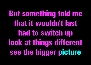 But something told me
that it wouldn't last
had to switch up
look at things different
see the bigger picture