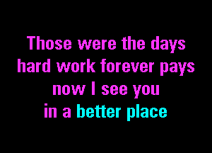 Those were the days
hard work forever pays

now I see you
in a better place